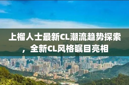 上榴人士最新CL潮流趋势探索，全新CL风格瞩目亮相