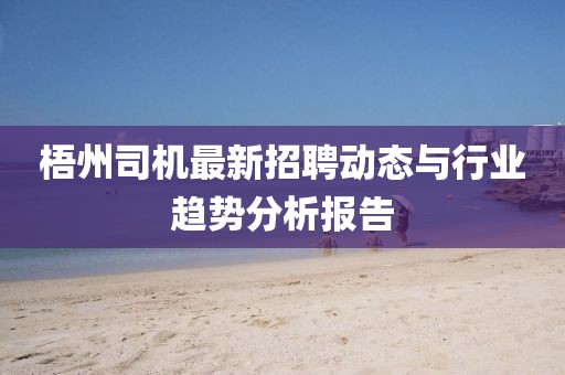 梧州司机最新招聘动态与行业趋势分析报告