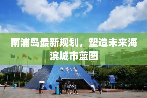 南浦岛最新规划，塑造未来海滨城市蓝图