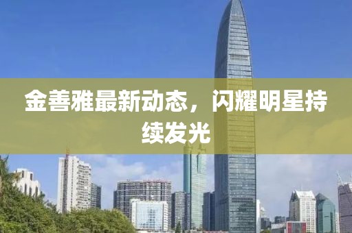 金善雅最新动态，闪耀明星持续发光