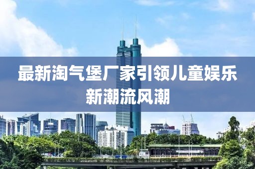 最新淘气堡厂家引领儿童娱乐新潮流风潮