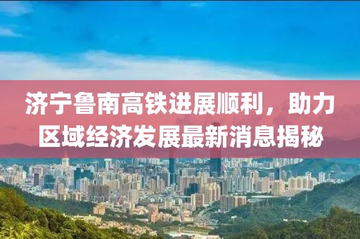 济宁鲁南高铁进展顺利，助力区域经济发展最新消息揭秘