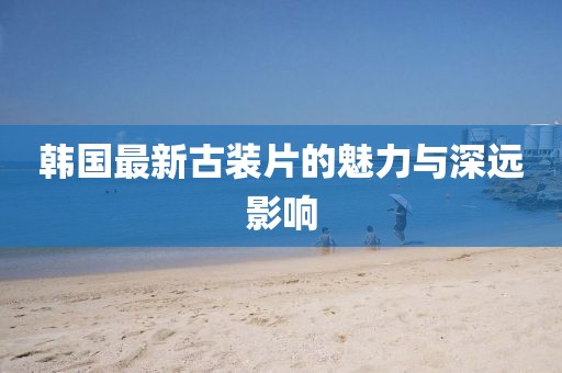 韩国最新古装片的魅力与深远影响