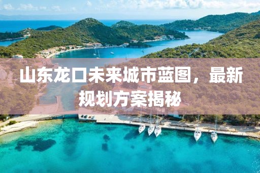 山东龙口未来城市蓝图，最新规划方案揭秘