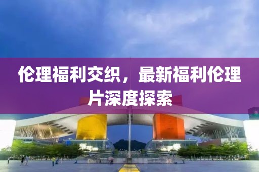 伦理福利交织，最新福利伦理片深度探索