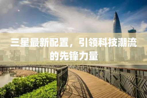 三星最新配置，引领科技潮流的先锋力量