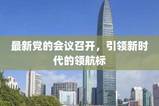 最新党的会议召开，引领新时代的领航标