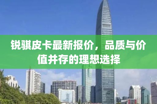锐骐皮卡最新报价，品质与价值并存的理想选择
