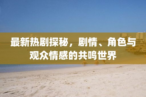 最新热剧探秘，剧情、角色与观众情感的共鸣世界