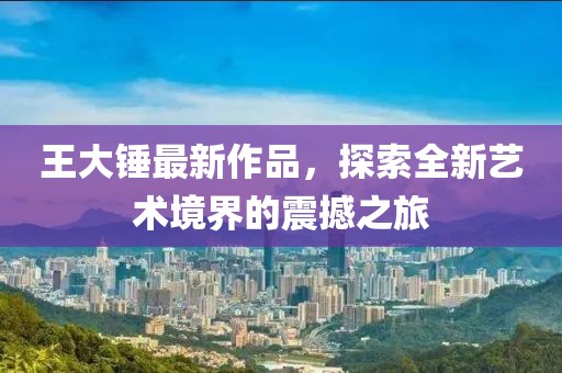 王大锤最新作品，探索全新艺术境界的震撼之旅