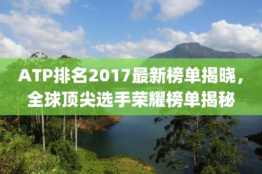 ATP排名2017最新榜单揭晓，全球顶尖选手荣耀榜单揭秘
