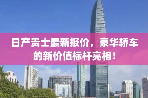 日产贵士最新报价，豪华轿车的新价值标杆亮相！