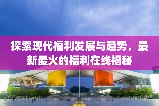 探索现代福利发展与趋势，最新最火的福利在线揭秘