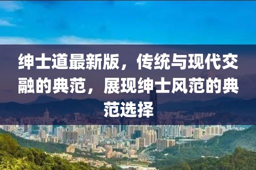 绅士道最新版，传统与现代交融的典范，展现绅士风范的典范选择