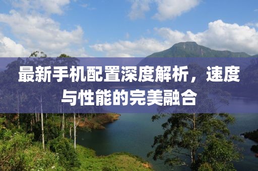 最新手机配置深度解析，速度与性能的完美融合