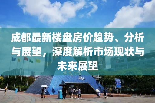 成都最新楼盘房价趋势、分析与展望，深度解析市场现状与未来展望