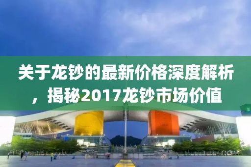 关于龙钞的最新价格深度解析，揭秘2017龙钞市场价值