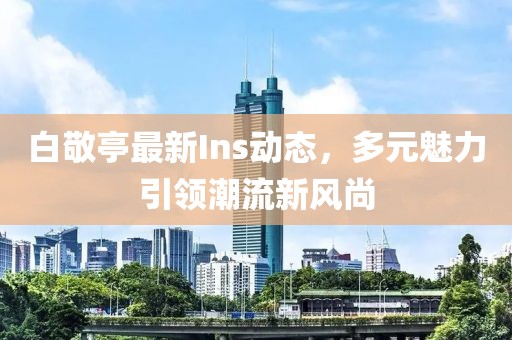 白敬亭最新Ins动态，多元魅力引领潮流新风尚