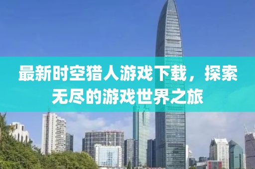 最新时空猎人游戏下载，探索无尽的游戏世界之旅