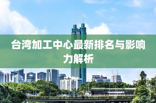 台湾加工中心最新排名与影响力解析