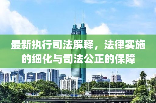 最新执行司法解释，法律实施的细化与司法公正的保障