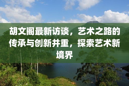 胡文阁最新访谈，艺术之路的传承与创新并重，探索艺术新境界