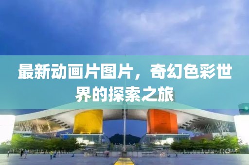 最新动画片图片，奇幻色彩世界的探索之旅