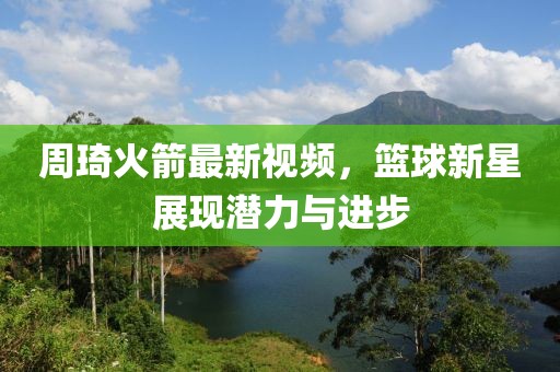 周琦火箭最新视频，篮球新星展现潜力与进步