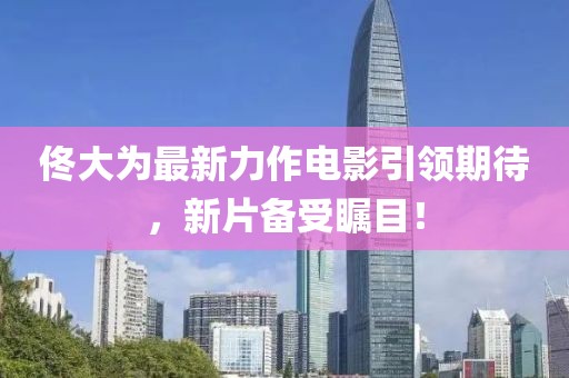 佟大为最新力作电影引领期待，新片备受瞩目！