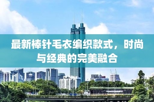 最新棒针毛衣编织款式，时尚与经典的完美融合