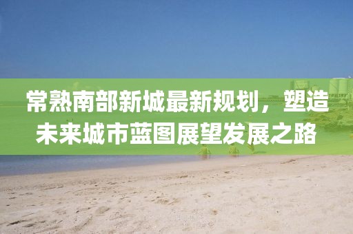 常熟南部新城最新规划，塑造未来城市蓝图展望发展之路