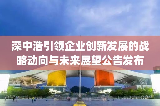 深中浩引领企业创新发展的战略动向与未来展望公告发布