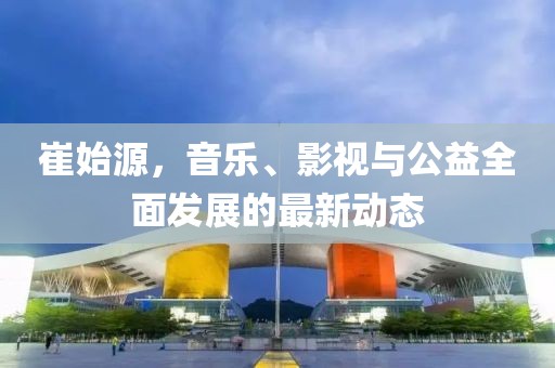 崔始源，音乐、影视与公益全面发展的最新动态