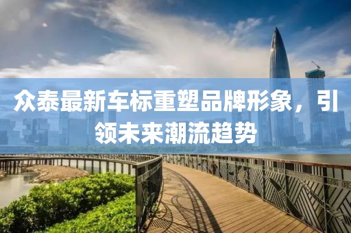众泰最新车标重塑品牌形象，引领未来潮流趋势
