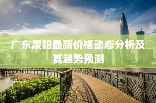 广东废铅最新价格动态分析及其趋势预测