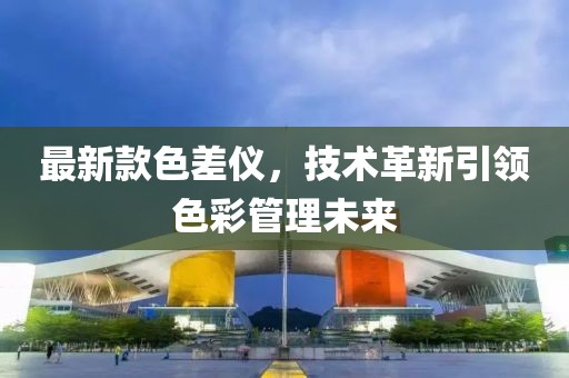 最新款色差仪，技术革新引领色彩管理未来