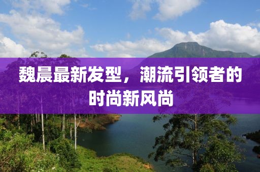 魏晨最新发型，潮流引领者的时尚新风尚