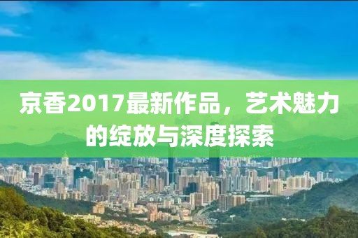 京香2017最新作品，艺术魅力的绽放与深度探索