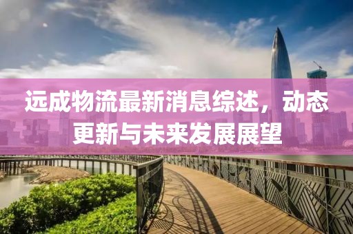 远成物流最新消息综述，动态更新与未来发展展望