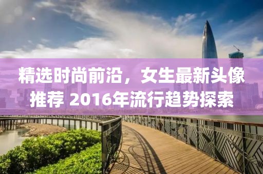 精选时尚前沿，女生最新头像推荐 2016年流行趋势探索