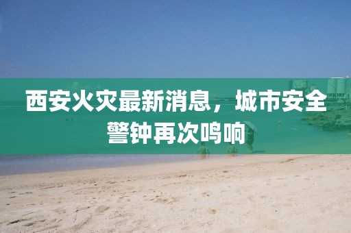 西安火灾最新消息，城市安全警钟再次鸣响
