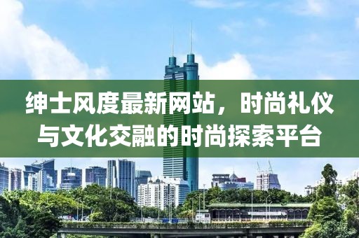 绅士风度最新网站，时尚礼仪与文化交融的时尚探索平台