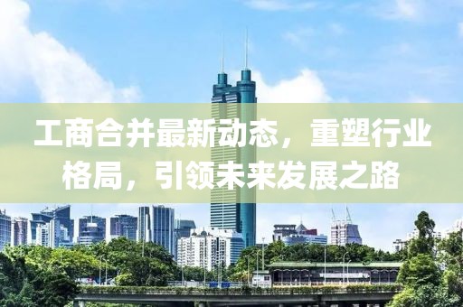 工商合并最新动态，重塑行业格局，引领未来发展之路