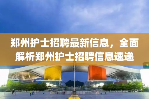 郑州护士招聘最新信息，全面解析郑州护士招聘信息速递