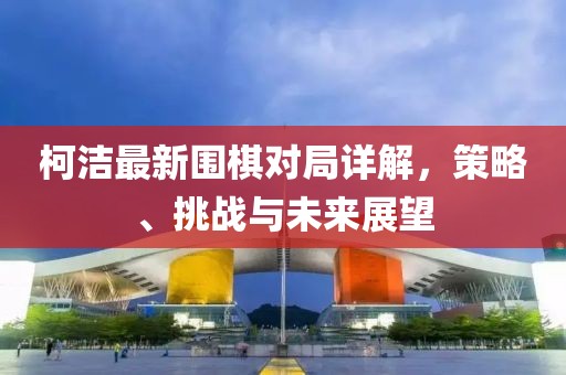 柯洁最新围棋对局详解，策略、挑战与未来展望