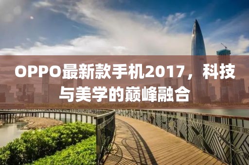 OPPO最新款手机2017，科技与美学的巅峰融合