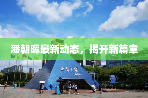 潘朝晖最新动态，揭开新篇章