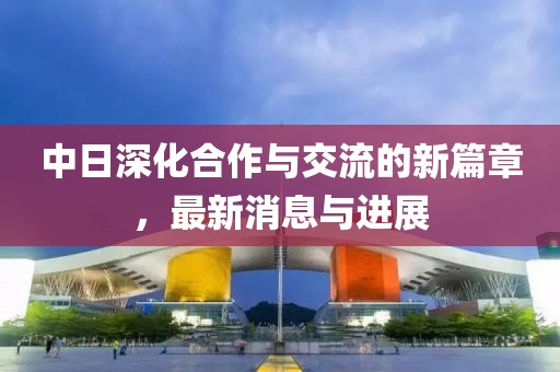中日深化合作与交流的新篇章，最新消息与进展