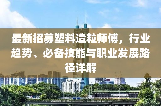 最新招募塑料造粒师傅，行业趋势、必备技能与职业发展路径详解
