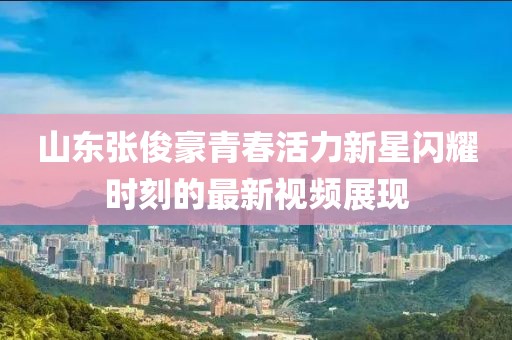 山东张俊豪青春活力新星闪耀时刻的最新视频展现